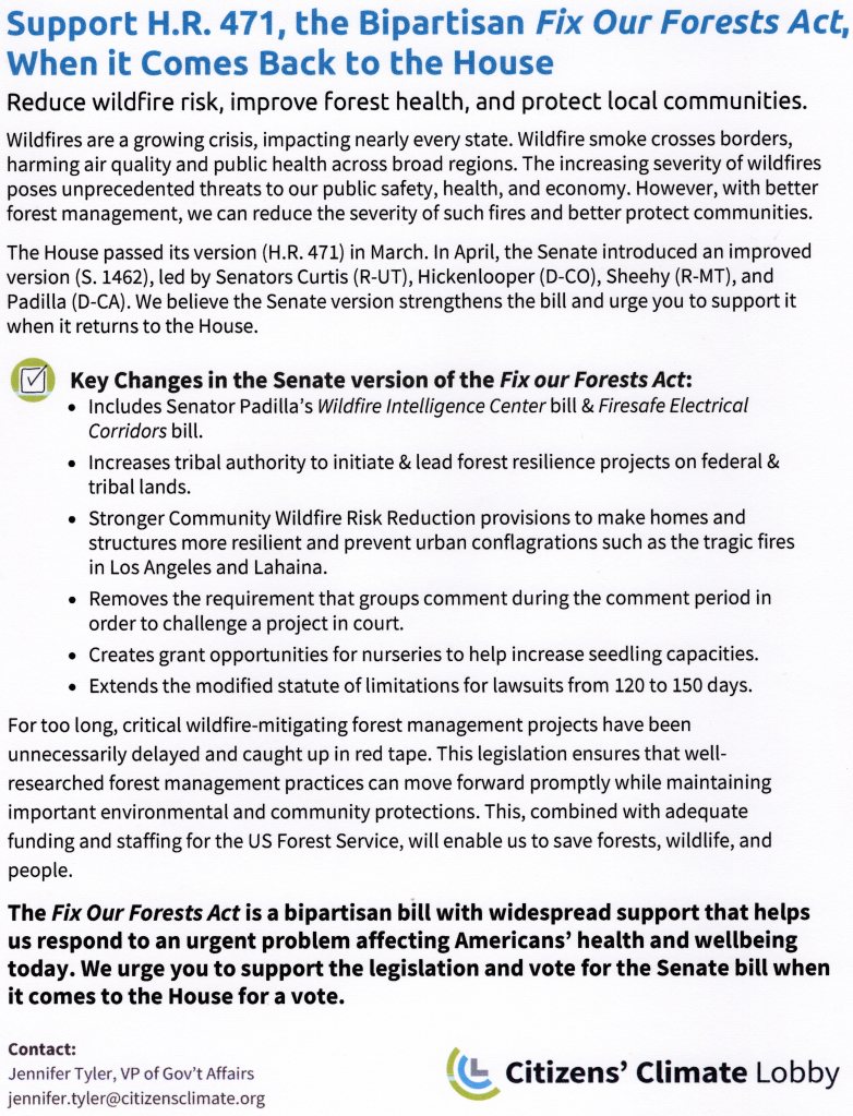 Portion of text - Support H.R. 471, the Bipartisan Fix Our Forests Act, when it Comes Back to the House. Reduce wildfire risk, improve forest health, and protect local communities.
Wildfires are a growing crisis, impacting nearly every state. Wildfire smoke crosses borders, harming air quality and public health across broad regions. The increasing severity of wildfires poses unprecedented threats to our public safety, health, and economy. However, with better forest management, we can reduce the severity of such fires and better protect communities. The House passed its version (H.R. 471) in March. In April, the Senate introduced an improved version (S. 1462), led by Senators Curtis (R-UT), Hickenlooper (D-CO), Sheehy (R-MT), and Padilla (D-CA). We believe the Senate version strengthens the bill and we urge you to support it when it returns to the House.

