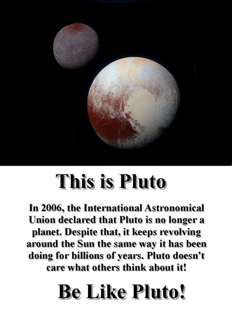 This picture features the photo of Pluto taken by NASA’s New Horizons spacecraft in 2015 plus some text. The text says : This is Pluto! In 2006, the International Astronomical Union declared that Pluto is no longer a planet. Despite that, it keeps revolving around the Sun the same way it has been doing for billions of years. Pluto doesn't care what others think about it! Be Like Pluto!