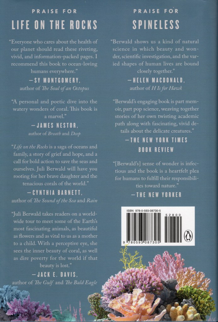 Advance Praise for Life on the Rocks and another book by the author called Spine Less, plus more colorful corals | Back cover of hardback format of the book Life on the Rocks: Building a Future for Coral Reefs by Juli Berwald.